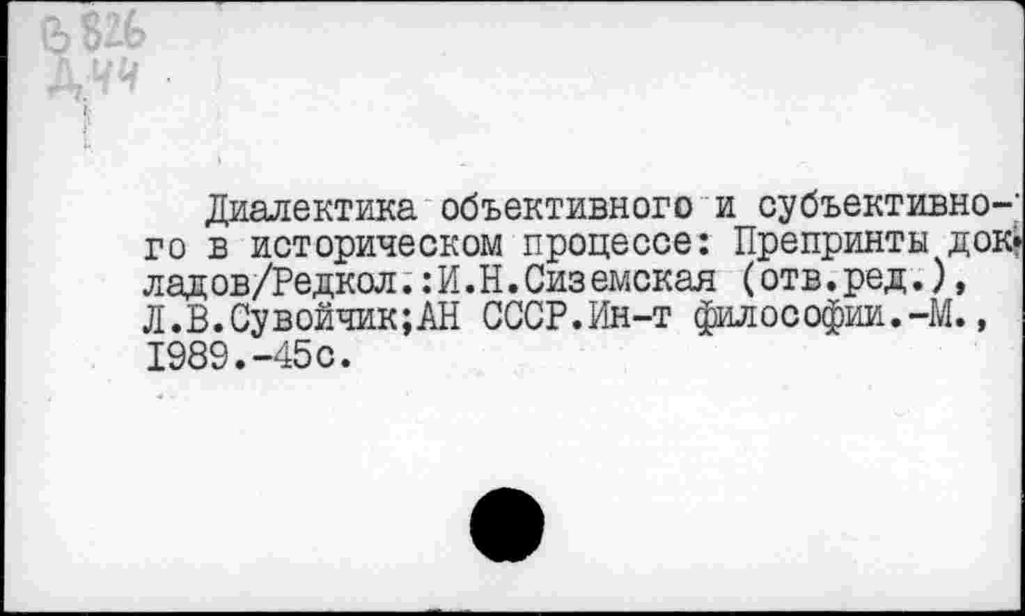 ﻿Диалектика объективного и субъективного в историческом процессе: Препринты док» лад ов/Редкол.:И.Н.Сиземская (отв. ред.), Л.В.Сувойчик;АН СССР.Ин-т философии.-М., 1989.-45с.